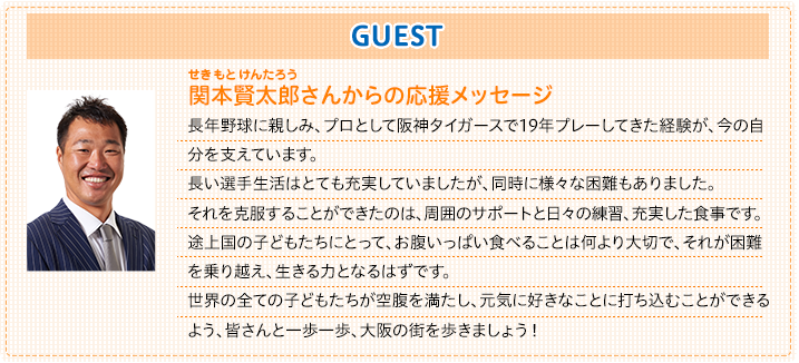 関本賢太郎さん応援メッセージ。長年野球に親しみ、プロとして阪神タイガースで19年プレーしてきた経験が、今の自分を支えています。長い選手生活はとても充実していましたが、同時に様々な困難もありました。それを克服することができたのは、周囲のサポートと日々の練習、充実した食事です。途上国の子どもたちにとって、お腹いっぱい食べることは何より大切で、それが困難を乗り越え、生きる力となるはずです。世界の全ての子どもたちが空腹を満たし、元気に好きなことに打ち込むことができるよう、皆さんと一歩一歩、大阪の街を歩きましょう