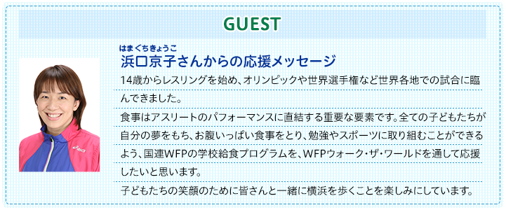浜口京子さん応援メッセージ。14歳からレスリングを始め、オリンピックや世界選手権など世界各地での試合に臨んできました。食事はアスリートのパフォーマンスに直結する重要な要素です。全ての子どもたちが自分の夢をもち、お腹いっぱい食事をとり、勉強やスポーツに取り組むことができるよう、国連WFPの学校給食プログラムを、WFPウォーク・ザ・ワールドを通して応援したいと思います。子どもたちの笑顔のために皆さんと一緒に横浜を歩くことを楽しみにしています。