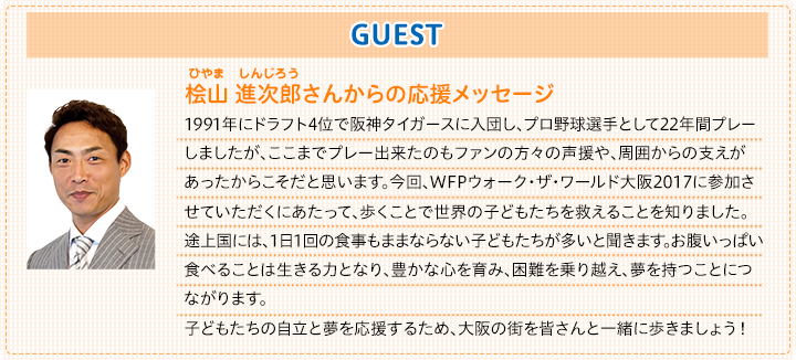 ゲスト　桧山　進次郎さんからの応援メッセージ|1991年にドラフト4位で阪神タイガースに入団し、プロ野球選手として22年間プレーしましたが、ここまでプレー出来たのもファンの方々の声援や、周囲からの支えがあったからこそだと思います。今回、WFPウォーク・ザ・ワールド大阪2017に参加させていただくにあたって、歩くことで世界の子供達を救えることを知りました。途上国には、1日1回の食事もままならない子どもたちが多いと聞きます。お腹いっぱい食べることは生きる力となり、豊かな心を育み、困難を乗り越え、夢を持つことにつながります。子どもたちの自立と夢を応援するため、大阪の街を皆さんと一緒に歩きましょう！