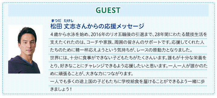 ゲスト　松田　丈志さんからの応援メッセージ|４歳から水泳を始め、2016年のリオ五輪後の引退まで、28年間にわたる競技生活を支えたくれたのは、コーチや家族、周囲の皆さんのサポートです。応援してくれた人たちのために精一杯応えようという気持ちが、レースの原動力となりました。世界には、十分に食事ができない子どもたちがたくさんいます。誰もが十分な栄養を取り、好きなことにチャレンジできるよう応援したいと思います。一人一人が誰かのために頑張ることが、大きな力につながります。一人でも多くの途上国の子どもたちに学校給食を届けることができるよう一緒に歩きましょう！