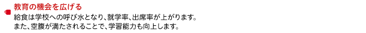 教育の機会を広げる　給食は学校への呼び水となり、就学率、出席率が上がります。また、空腹が満たされることで、学習能力も向上します。