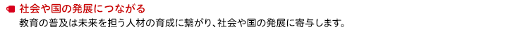 社会や国の発展につながる　教育の普及は未来を担う人材の育成に繋がり、社会や国の発展に寄与します。