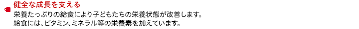 健全な成長を支える　栄養たっぷりの給食により子どもたちの栄養状態が改善します。給食には、ビタミン、ミネラル等の栄養素を加えています。